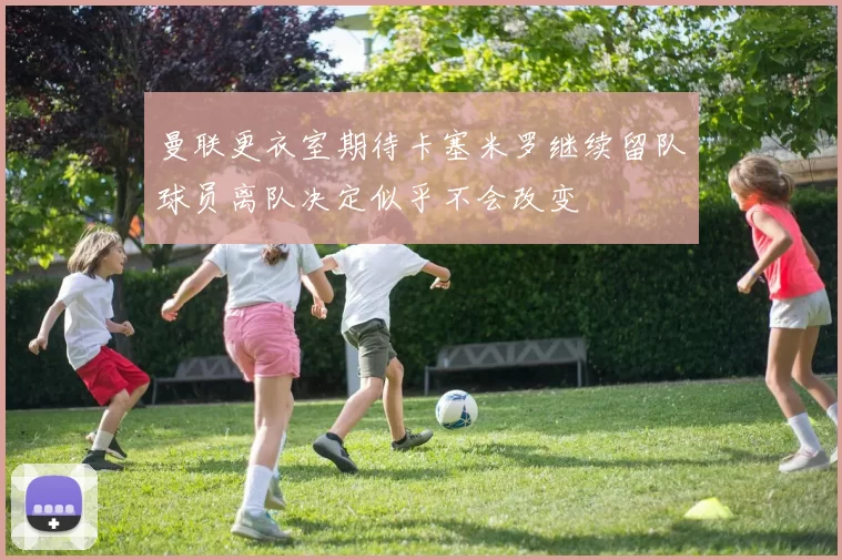 曼联更衣室期待卡塞米罗继续留队球员离队决定似乎不会改变