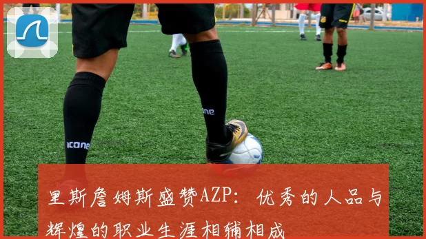 里斯詹姆斯盛赞AZP：优秀的人品与辉煌的职业生涯相辅相成