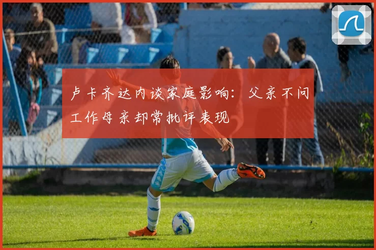 卢卡齐达内谈家庭影响：父亲不问工作母亲却常批评表现