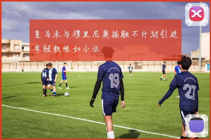 皇马未与穆里尼奥接触不计划引进年轻教练如小法