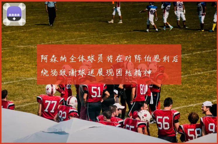 阿森纳全体球员将在对阵伯恩利后绕场致谢球迷展现团结精神