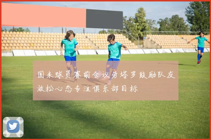 国米球员赛前会议劳塔罗鼓励队友放松心态专注俱乐部目标