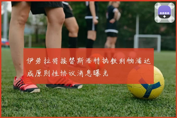 伊劳拉将接替斯洛特执教利物浦达成原则性协议消息曝光