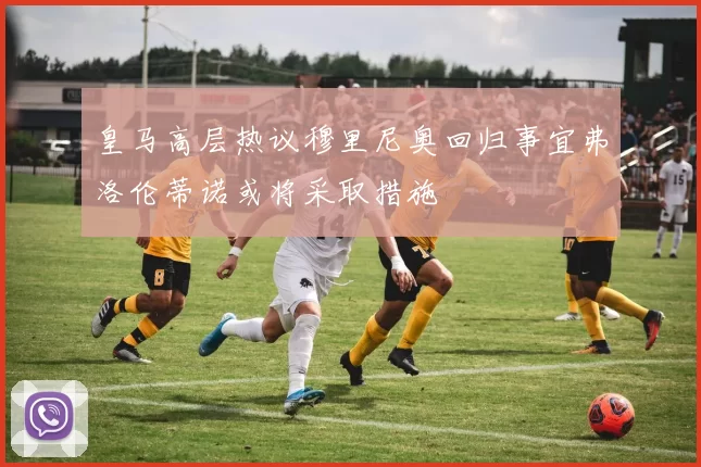 皇马高层热议穆里尼奥回归事宜弗洛伦蒂诺或将采取措施