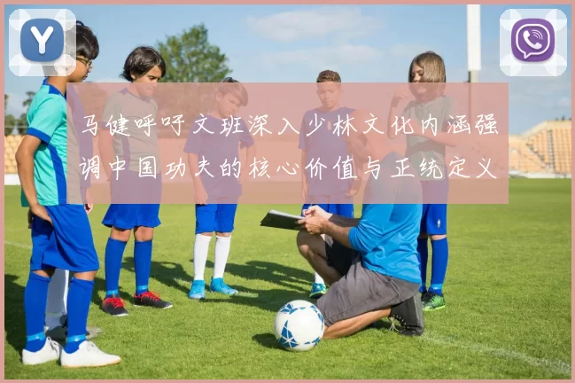 马健呼吁文班深入少林文化内涵强调中国功夫的核心价值与正统定义