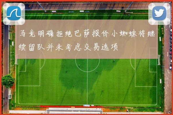 马竞明确拒绝巴萨报价小蜘蛛将继续留队并未考虑交易选项