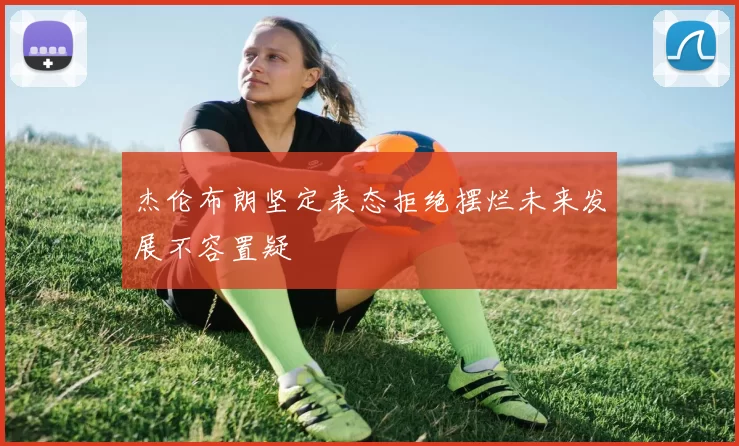 杰伦布朗坚定表态拒绝摆烂未来发展不容置疑