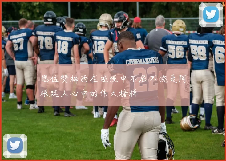 恩佐赞梅西在逆境中不屈不挠是阿根廷人心中的伟大榜样