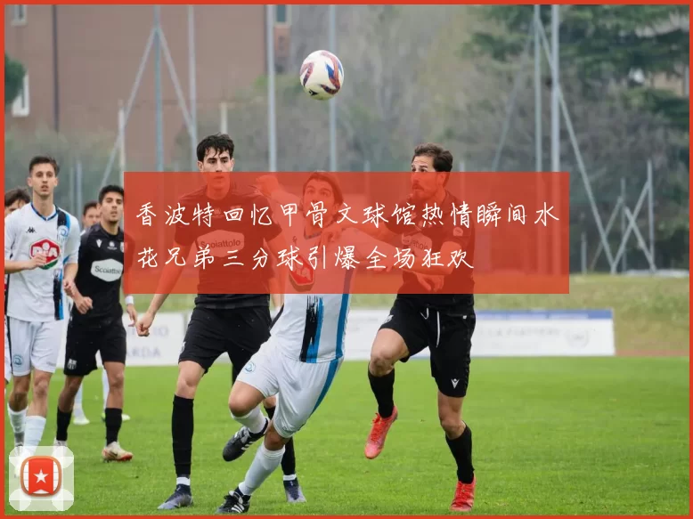 香波特回忆甲骨文球馆热情瞬间水花兄弟三分球引爆全场狂欢