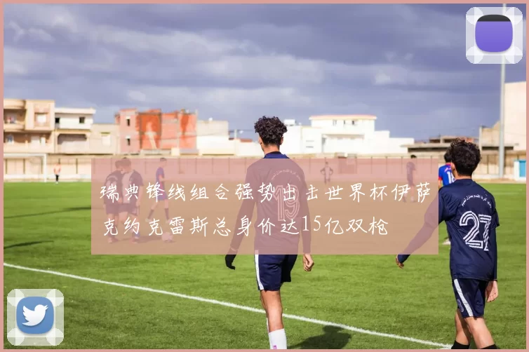 瑞典锋线组合强势出击世界杯伊萨克约克雷斯总身价达15亿双枪