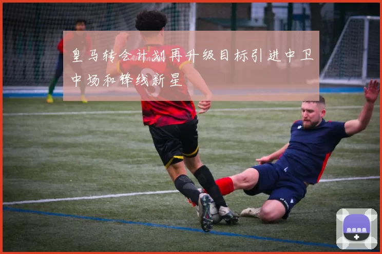 皇马转会计划再升级目标引进中卫中场和锋线新星