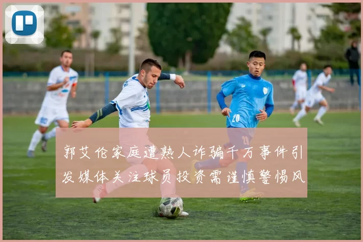 郭艾伦家庭遭熟人诈骗千万事件引发媒体关注球员投资需谨慎警惕风险
