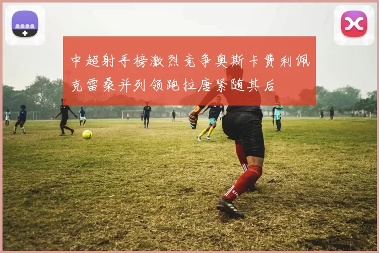 中超射手榜激烈竞争奥斯卡费利佩克雷桑并列领跑拉唐紧随其后