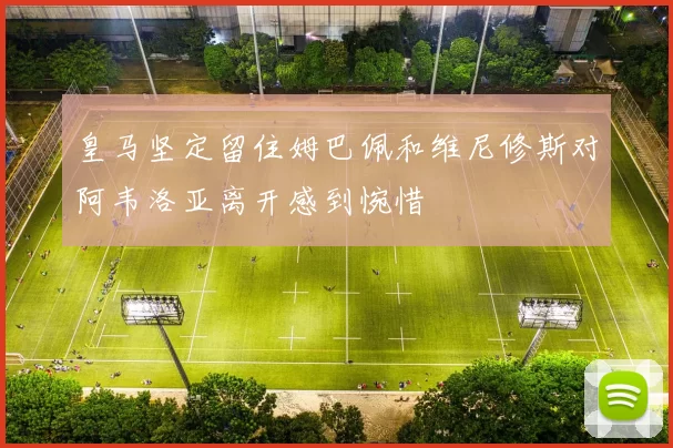 皇马坚定留住姆巴佩和维尼修斯对阿韦洛亚离开感到惋惜
