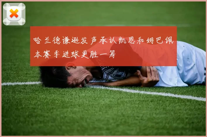 哈兰德谦逊发声承认凯恩和姆巴佩本赛季进球更胜一筹