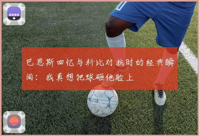 巴恩斯回忆与科比对抗时的经典瞬间：我真想把球砸他脸上