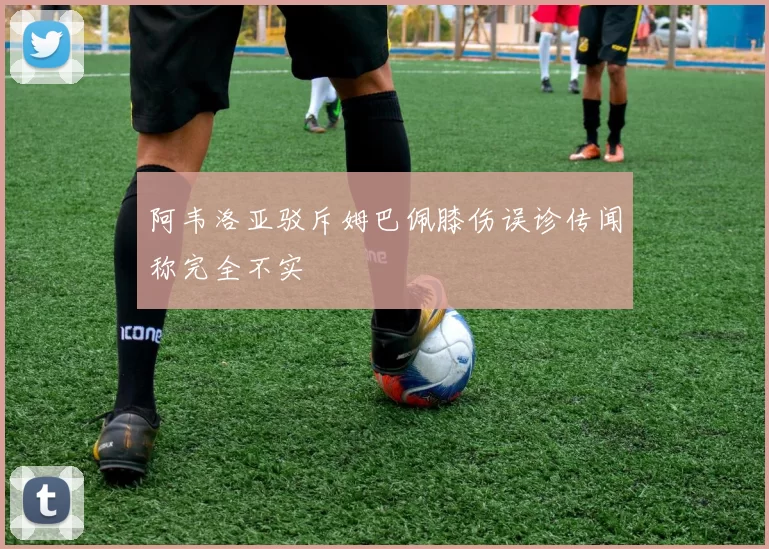 阿韦洛亚驳斥姆巴佩膝伤误诊传闻称完全不实