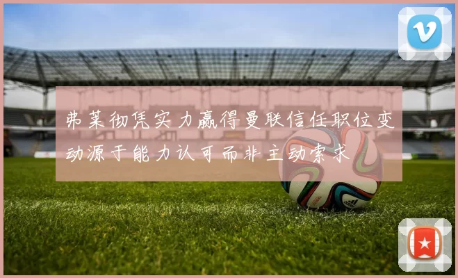 弗莱彻凭实力赢得曼联信任职位变动源于能力认可而非主动索求