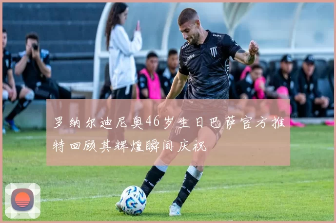罗纳尔迪尼奥46岁生日巴萨官方推特回顾其辉煌瞬间庆祝