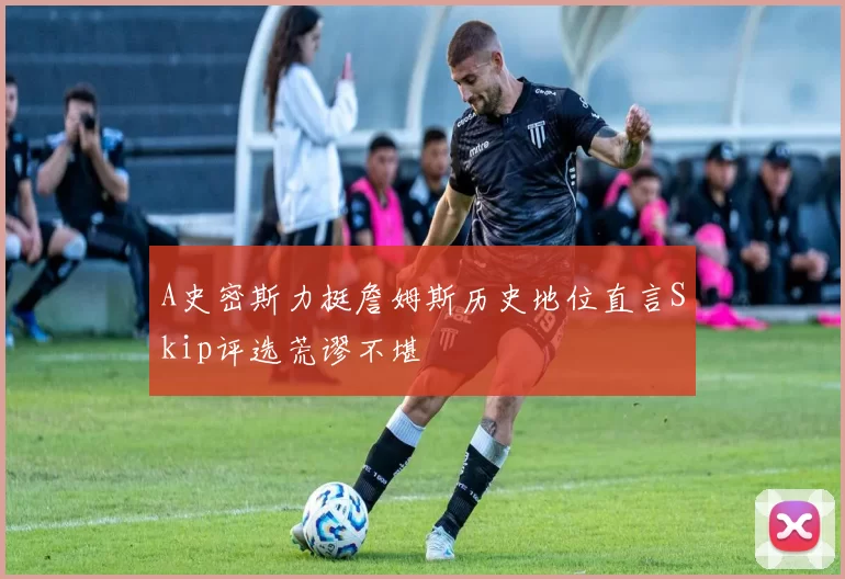 A史密斯力挺詹姆斯历史地位直言Skip评选荒谬不堪