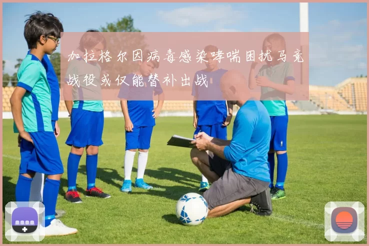 加拉格尔因病毒感染哮喘困扰马竞战役或仅能替补出战