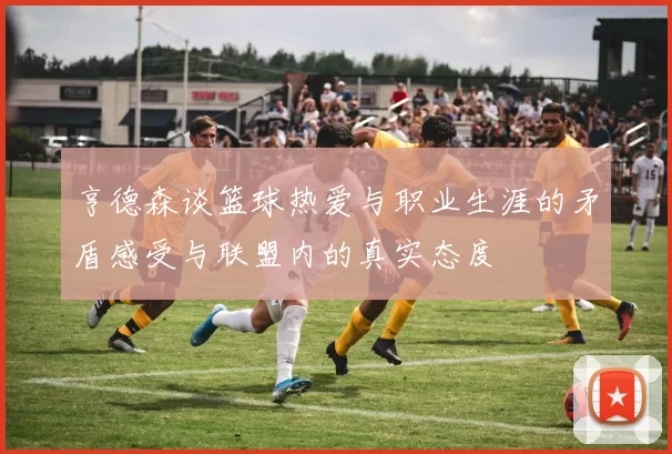 亨德森谈篮球热爱与职业生涯的矛盾感受与联盟内的真实态度